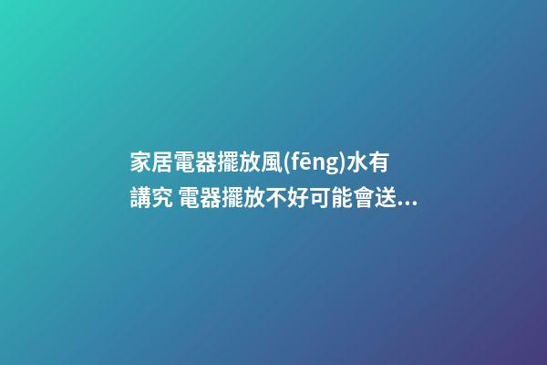 家居電器擺放風(fēng)水有講究 電器擺放不好可能會送你去醫(yī)院